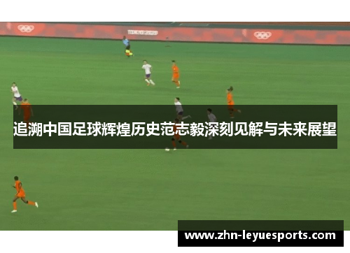 追溯中国足球辉煌历史范志毅深刻见解与未来展望